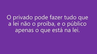O privado pode fazer tudo que
a lei não o proíba, e o público
apenas o que está na lei.
 