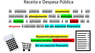 Receita e Despesa Pública
As empresas públicas realizam orçamento, esse é um
instrumento de planejamento. Onde, as entradas previstas são
as receitas, a aplicação dos recursos e os gastos são as
despesas. A execução dar-se em um exercício financeiro.
Orçamento/planejamento:
Entradas/receitas Gastos/despesas.
Em um exercício financeiro.
 