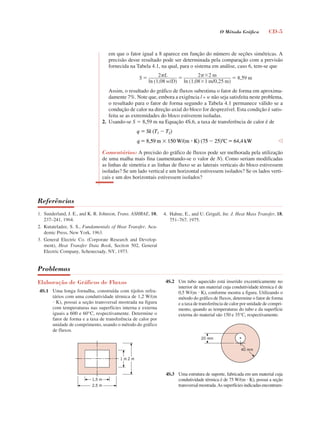 O Método Gráﬁco CD-5
em que o fator igual a 8 aparece em função do número de seções simétricas. A
precisão desse resultado pode ser determinada pela comparação com a previsão
fornecida na Tabela 4.1, na qual, para o sistema em análise, caso 6, tem-se que
Assim, o resultado do gráfico de fluxos subestima o fator de forma em aproxima-
damente 7%. Note que, embora a exigência l » w não seja satisfeita neste problema,
o resultado para o fator de forma segundo a Tabela 4.1 permanece válido se a
condução de calor na direção axial do bloco for desprezível. Esta condição é satis-
feita se as extremidades do bloco estiverem isoladas.
2. Usando-se S  8,59 m na Equação 4S.6, a taxa de transferência de calor é de
Comentários: A precisão do gráfico de fluxos pode ser melhorada pela utilização
de uma malha mais fina (aumentando-se o valor de N). Como seriam modificadas
as linhas de simetria e as linhas de fluxo se as laterais verticais do bloco estivessem
isoladas? Se um lado vertical e um horizontal estivessem isolados? Se os lados verti-
cais e um dos horizontais estivessem isolados?
Referências
Problemas
Elaboração de Gráficos de Fluxos
4S.1 Uma longa fornalha, construída com tijolos refra-
tários com uma condutividade térmica de 1,2 W/(m
 K), possui a seção transversal mostrada na figura
com temperaturas nas superfícies interna e externa
iguais a 600 e 60°C, respectivamente. Determine o
fator de forma e a taxa de transferência de calor por
unidade de comprimento, usando o método do gráfico
de fluxos.
4S.2 Um tubo aquecido está inserido excentricamente no
interior de um material cuja condutividade térmica é de
0,5 W/(m  K), conforme mostra a figura. Utilizando o
método do gráfico de fluxos, determine o fator de forma
e a taxa de transferência de calor por unidade de compri-
mento, quando as temperaturas do tubo e da superfície
externa do material são 150 e 35°C, respectivamente.
4S.3 Uma estrutura de suporte, fabricada em um material cuja
condutividade térmica é de 75 W/(m  K), possui a seção
transversal mostrada.As superfícies indicadas encontram-
004S1inca.indd 5 10/18/07 8:48:29 AM
 