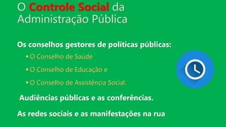 O Controle Social da
Administração Pública
Os conselhos gestores de políticas públicas:
 O Conselho de Saúde
 O Conselho de Educação e
 O Conselho de Assistência Social.
Audiências públicas e as conferências.
As redes sociais e as manifestações na rua
 