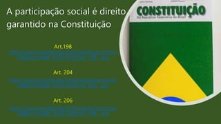 A participação social é direito
garantido na Constituição
Art.198
https://www.senado.leg.br/atividade/const/con
1988/con1988_03.07.2019/art_198_.asp
Art. 204
https://www.senado.leg.br/atividade/const/con
1988/con1988_03.07.2019/art_204_.asp
Art. 206
https://www.senado.leg.br/atividade/const/con
1988/con1988_18.02.2016/art_206_.asp
 