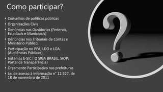 Como participar?
• Conselhos de políticas públicas
• Organizações Civis
• Denúncias nas Ouvidorias (Federais,
Estaduais e Municipais)
• Denúncias nos Tribunais de Contas e
Ministério Público.
• Participação no PPA, LDO e LOA.
(Audiências Públicas)
• Sistemas E-SIC ( O SIGA BRASIL; SIOP;
Portal da Transparência)
• Orçamento Participativo nas prefeituras
• Lei de acesso à informação n° 12.527, de
18 de novembro de 2011
 