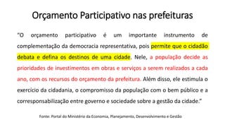 Orçamento Participativo nas prefeituras
“O orçamento participativo é um importante instrumento de
complementação da democracia representativa, pois permite que o cidadão
debata e defina os destinos de uma cidade. Nele, a população decide as
prioridades de investimentos em obras e serviços a serem realizados a cada
ano, com os recursos do orçamento da prefeitura. Além disso, ele estimula o
exercício da cidadania, o compromisso da população com o bem público e a
corresponsabilização entre governo e sociedade sobre a gestão da cidade.”
Fonte: Portal do Ministério da Economia, Planejamento, Desenvolvimento e Gestão
 