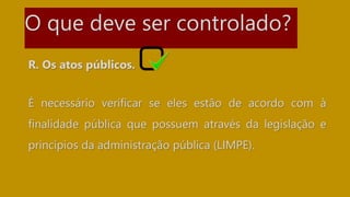O que deve ser controlado?
R. Os atos públicos.
É necessário verificar se eles estão de acordo com à
finalidade pública que possuem através da legislação e
princípios da administração pública (LIMPE).
 