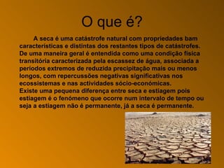O que é? A seca é uma catástrofe natural com  propriedades  bam  características  e distintas dos restantes tipos de catástrofes. De uma maneira geral é entendida como uma condição física transitória caracterizada pela escassez de água, associada a períodos extremos de reduzida precipitação mais ou menos longos, com repercussões negativas significativas nos ecossistemas e nas  actividades  sócio - económicas. Existe uma pequena diferença entre seca e estiagem pois estiagem é o fenómeno que ocorre num intervalo de tempo ou seja a estiagem não é permanente, já a seca é permanente. 