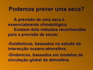 Podemos prever uma seca? A previsão de uma seca é essencialmente climatológica. Existem dois métodos reconhecidos para a previsão de secas:   -Estatísticos, baseados no estudo da interacção oceano-atmosfera; -Dinâmicos, baseados em modelos de circulação global da atmosfera. 