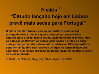 ‘  Notícia ‘ “Es tudo lançado hoje em Lisboa prevê mais secas para Portugal ”     O clima mediterrânico e ameno do território continental português está a mudar e quase nem seriam necessários estudos para dizê-lo, face à acumulação de sinais recentes. Mas os estudos confirmam os sinais. Mais secas e ondas de calor mais prolongadas, risco de erosão costeira em 67% do território continental, quebra nas reservas de água na generalidade dos aquíferos, diminuição drástica da precipitação no Inverno e perda de biodiversidade.  In Diário de Nóticias,  Segunda , 30 de Janeiro de 2006     