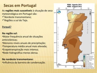 Secas em Portugal
As regiões mais suscetíveis à situação de seca
meteorológica em Portugal são:
Nordeste transmontano;
Regiões a sul do Tejo.
Porquê?Porquê?
Na região sul:
•Maior frequência anual de situações
anticiclónicas;
•Menores níveis anuais de precipitação;
•Temperatura média anual mais elevada;
•Evapotranspiração mais intensa;
•Rede hidrográfica menos densa.
No nordeste transmontano:
•Influência da barreira de condensação.
 
