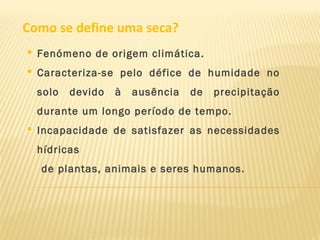 Como se define uma seca?
 Fenómeno de origem climática.
 Caracteriza-se pelo défice de humidade no
solo devido à ausência de precipitação
durante um longo período de tempo.
 Incapacidade de satisfazer as necessidades
hídricas
de plantas, animais e seres humanos.
 