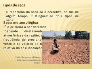 Tipos de seca
O fenómeno da seca só é percetível ao fim de
algum tempo. Distinguem-se dois tipos de
seca:
Seca meteorológica
•É a primeira a ser detetada.
•Depende diretamente das condições
atmosféricas da região, como a quantidade e a
frequência de precipitação, a velocidade do
vento e os valores de temperatura, humidade
relativa do ar e insolação.
Efeito da seca na aldeia de
Shengou, no sudoeste da
China.
 