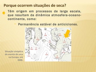 Porque ocorrem situações de seca?
Têm origem em processos de larga escala,
que resultam da dinâmica atmosfera-oceano-
continente, como:
 Permanência estável de anticiclones.
Situação sinóptica
do evento de seca
na Europa, em
2008.
 