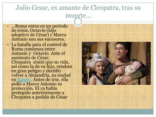 Julio Cesar, ex amante de Cleopatra, tras su
                      muerte…
 …Roma entra en un período
  de crisis, Octavio (hijo
  adoptivo de César) y Marco
  Antonio son sus sucesores.
 La batalla para el control de
  Roma comienza entre
  Antonio y Octavio. Ante el
  asesinato de César,
  Cleopatra sintió que su vida,
  así como la de su hijo, estaban
  en gran peligro y decidió
  volver a Alejandría, su ciudad
  en Egipto. Antes de irse, ella
  pidió a Marco Antonio su
  protección. El ya había
  protegido anteriormente a
  Cleopatra a pedido de César
 