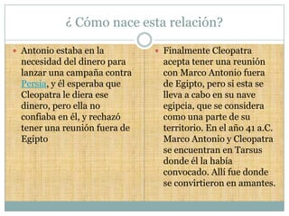¿ Cómo nace esta relación?

 Antonio estaba en la          Finalmente Cleopatra
  necesidad del dinero para     acepta tener una reunión
  lanzar una campaña contra     con Marco Antonio fuera
  Persia, y él esperaba que     de Egipto, pero si esta se
  Cleopatra le diera ese        lleva a cabo en su nave
  dinero, pero ella no          egipcia, que se considera
  confiaba en él, y rechazó     como una parte de su
  tener una reunión fuera de    territorio. En el año 41 a.C.
  Egipto                        Marco Antonio y Cleopatra
                                se encuentran en Tarsus
                                donde él la había
                                convocado. Allí fue donde
                                se convirtieron en amantes.
 