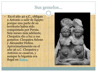Sus gemelos…
 En el año 40 a.C., obligan
  a Antonio a salir de Egipto
  porque una parte de su
  territorio había sido
  conquistada por Persia.
  Seis meses más adelante,
  Cleopatra dio a luz a sus
  gemelos: Cleopatra Selene
  y Alexander Helios.
  Aproximadamente en el
  año 36 a.C. Cleopatra y
  Antonio se casaron, y
  aunque la bigamia era
  ilegal en Roma.
 