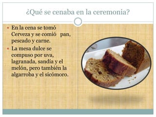 ¿Qué se cenaba en la ceremonia?

 En la cena se tomó
  Cerveza y se comió pan,
  pescado y carne.
 La mesa dulce se
  compuso por uva,
  lagranada, sandía y el
  melón, pero también la
  algarroba y el sicómoro.
 