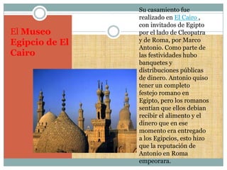 Su casamiento fue
                realizado en El Cairo ,
                con invitados de Egipto
El Museo        por el lado de Cleopatra
Egipcio de El   y de Roma, por Marco
                Antonio. Como parte de
Cairo           las festividades hubo
                banquetes y
                distribuciones públicas
                de dinero. Antonio quiso
                tener un completo
                festejo romano en
                Egipto, pero los romanos
                sentían que ellos debían
                recibir el alimento y el
                dinero que en ese
                momento era entregado
                a los Egipcios, esto hizo
                que la reputación de
                Antonio en Roma
                empeorara.
 