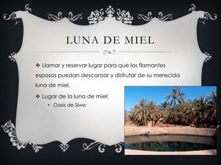LUNA DE MIEL

 Llamar y reservar lugar para que los flamantes
esposos puedan descansar y disfrutar de su merecida
luna de miel.

 Lugar de la luna de miel:
    • Oasis de Siwa
 
