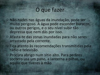O que fazer
o Não nades nas águas da inundação, pode ser
  muito perigoso. A água pode esconder buracos,
  ou outros perigos, e o seu nível subir tão
  depressa que nem dás por isso.
o Afasta-te das zonas inundadas para não seres
  arrastado pela corrente.
o Fica atento às recomendações transmitidas pela
  rádio e televisão.
o Procura abrigo num sítio alto. Para pedires
  socorro usa um pano, a lanterna a pilhas, ou
  aquilo que tiveres à mão.
 