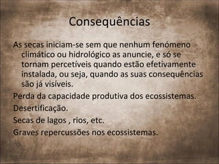 Consequências
As secas iniciam-se sem que nenhum fenómeno
  climático ou hidrológico as anuncie, e só se
  tornam percetíveis quando estão efetivamente
  instalada, ou seja, quando as suas consequências
  são já visíveis.
Perda da capacidade produtiva dos ecossistemas.
Desertificação.
Secas de lagos , rios, etc.
Graves repercussões nos ecossistemas.
 