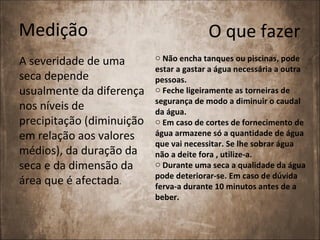 Medição                                  O que fazer
                           o Não encha tanques ou piscinas, pode
A severidade de uma
                           estar a gastar a água necessária a outra
seca depende               pessoas.
usualmente da diferença    o Feche ligeiramente as torneiras de
                           segurança de modo a diminuir o caudal
nos níveis de              da água.
precipitação (diminuição   o Em caso de cortes de fornecimento de
em relação aos valores     água armazene só a quantidade de água
                           que vai necessitar. Se lhe sobrar água
médios), da duração da     não a deite fora , utilize-a.
seca e da dimensão da      o Durante uma seca a qualidade da água
                           pode deteriorar-se. Em caso de dúvida
área que é afectada.       ferva-a durante 10 minutos antes de a
                           beber.
 