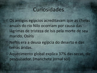 Curiosidades
o Os antigos egípcios acreditavam que as cheias
  anuais do rio Nilo ocorriam por causa das
  lágrimas de tristeza de Isis pela morte de seu
  marido, Osíris
o Neftis era a deusa egípcia do deserto e das
  terras áridas.
o Aquecimento global explica 37% das secas, diz
  pesquisador. (manchete jornal sol)
 