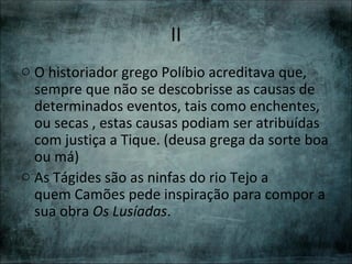II
o O historiador grego Políbio acreditava que,
  sempre que não se descobrisse as causas de
  determinados eventos, tais como enchentes,
  ou secas , estas causas podiam ser atribuídas
  com justiça a Tique. (deusa grega da sorte boa
  ou má)
o As Tágides são as ninfas do rio Tejo a
  quem Camões pede inspiração para compor a
  sua obra Os Lusíadas.
 