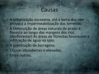 Causas
o A urbanização excessiva, até à beira dos rios
  provoca a impermeabilização dos terrenos.
o A Diminuição de áreas naturais de prado e
  floresta ao longo das margens dos rios.
  (desflorestar) As áreas de florestas favorecem a
  infiltração de água no solo.
o A construção de barragens.
o Chuvas abundantes e elevadas.
o Entre outros.
 