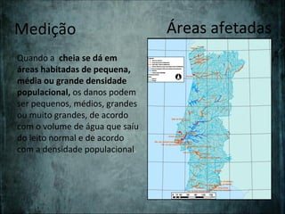 Medição                         Áreas afetadas
Quando a cheia se dá em
áreas habitadas de pequena,
média ou grande densidade
populacional, os danos podem
ser pequenos, médios, grandes
ou muito grandes, de acordo
com o volume de água que saíu
do leito normal e de acordo
com a densidade populacional.
 