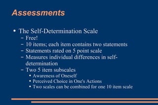 Assessments The Self-Determination Scale Free! 10 items; each item contains two statements Statements rated on 5 point scale Measures individual differences in self-determination Two 5 item subscales Awareness of Oneself Perceived Choice in One's Actions Two scales can be combined for one 10 item scale 