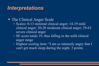 Interpretations The Clinical Anger Scale Scales: 0-13 minimal clinical anger; 14-19 mild clinical anger; 20-28 moderate clinical anger; 29-63 severe clinical anger SE score totals 19, thus falling in the mild clinical anger range Highest scoring item: “I am so intensely angry that I can't get much sleep during the night. 3 points 