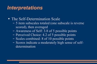 Interpretations The Self-Determination Scale 5 item subscales totaled (one subscale is reverse scored), then averaged Awareness of Self: 3.8 of 5 possible points Perceived Choice: 4.2 of 5 possible points Scales combined: 8 of 10 possible points Scores indicate a moderately high sense of self-determination 