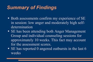 Summary of Findings Both assessments confirm my experience of SE in session: low anger and moderately high self-determination SE has been attending both Anger Management Group and individual counseling sessions for approximately 10 weeks. This fact may account for the assessment scores. SE has reported 0 angered outbursts in the last 6 weeks 