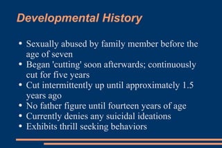 Developmental History Sexually abused by family member before the age of seven Began 'cutting' soon afterwards; continuously cut for five years Cut intermittently up until approximately 1.5 years ago No father figure until fourteen years of age Currently denies any suicidal ideations Exhibits thrill seeking behaviors  