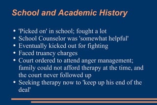 School and Academic History 'Picked on' in school; fought a lot School Counselor was 'somewhat helpful' Eventually kicked out for fighting Faced truancy charges Court ordered to attend anger management; family could not afford therapy at the time, and the court never followed up Seeking therapy now to 'keep up his end of the deal'  