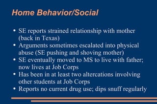 Home Behavior/Social SE reports strained relationship with mother (back in Texas) Arguments sometimes escalated into physical abuse (SE pushing and shoving mother) SE eventually moved to MS to live with father; now lives at Job Corps Has been in at least two altercations involving other students at Job Corps Reports no current drug use; dips snuff regularly 