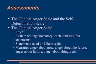 Assessments The Clinical Anger Scale and the Self-Determination Scale The Clinical Anger Scale Free! 21 item feelings inventory; each item has four statements Statements rated on Likert scale Measures anger about now, anger about the future, anger about failure, anger about things, etc. 