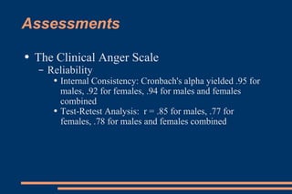 Assessments  The Clinical Anger Scale Reliability Internal Consistency: Cronbach's alpha yielded .95 for males, .92 for females, .94 for males and females combined Test-Retest Analysis:  r = .85 for males, .77 for females, .78 for males and females combined  