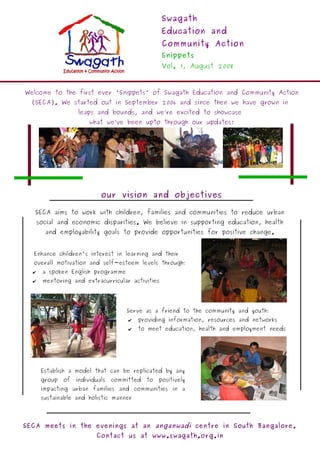 Swagath
                                                    Education and
                                                    Community Action
                                                    Snippets
                                                    Vol. 1, August 2008



Welcome to the first ever 'Snippets' of Swagath Education and Community Action
  (SECA). We started out in September 2006 and since then we have grown in
                    leaps and bounds, and we’re excited to showcase
                        what we’ve been upto through our updates!




                             our vision and objectives

   SECA aims to work with children, families and communities to reduce urban
      social and economic disparities. We believe in supporting education, health
        and employability goals to provide opportunities for positive change.


  Enhance children's interest in learning and their
  overall motivation and self-esteem levels through:
  ✔    a spoken English programme
  ✔    mentoring and extracurricular activities




                                      Serve as a friend to the community and youth:
                                       ✔   providing information, resources and networks
                                       ✔   to meet education, health and employment needs




       Establish a model that can be replicated by any
       group   of   individuals   committed   to   positively
       impacting urban families and communities in a
       sustainable and holistic manner




SECA meets in the evenings at an anganwadi centre in South Bangalore.
                           Contact us at www.swagath.org.in
 