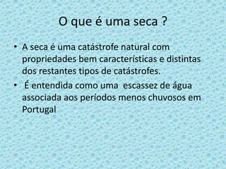 O que é uma seca ?
• A seca é uma catástrofe natural com
  propriedades bem características e distintas
  dos restantes tipos de catástrofes.
• É entendida como uma escassez de água
  associada aos períodos menos chuvosos em
  Portugal
 