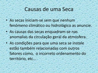Causas de uma Seca
• As secas iniciam-se sem que nenhum
  fenómeno climático ou hidrológico as anuncie.
• As causas das secas enquadram-se nas
  anomalias da circulação geral da atmosfera.
• As condições para que uma seca se instale
  estão também relacionadas com outros
  fatores como, o incorreto ordenamento do
  território, etc…
 