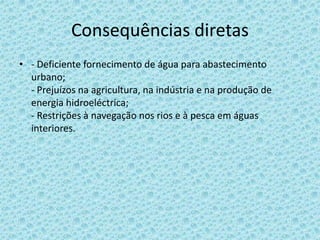 Consequências diretas
• - Deficiente fornecimento de água para abastecimento
  urbano;
  - Prejuízos na agricultura, na indústria e na produção de
  energia hidroeléctrica;
  - Restrições à navegação nos rios e à pesca em águas
  interiores.
 