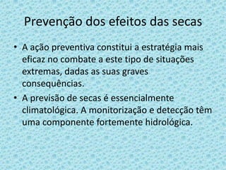 Prevenção dos efeitos das secas
• A ação preventiva constitui a estratégia mais
  eficaz no combate a este tipo de situações
  extremas, dadas as suas graves
  consequências.
• A previsão de secas é essencialmente
  climatológica. A monitorização e detecção têm
  uma componente fortemente hidrológica.
 