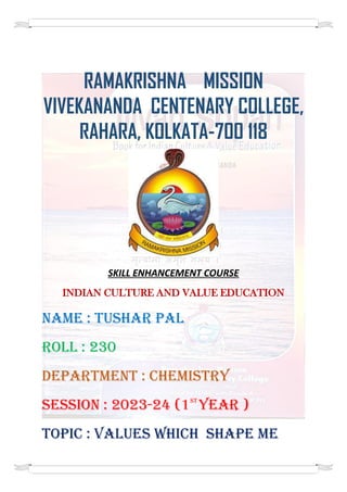RAMAKRISHNA MISSION
VIVEKANANDA CENTENARY COLLEGE,
RAHARA, KOLKATA-700 118
SKILL ENHANCEMENT COURSE
INDIAN CULTURE AND VALUE EDUCATION
NAME : TUSHAR PAL
ROLL : 230
DEPARTMENT : CHEMISTRY
SESSION : 2023-24 (1ST
YEAR )
TOPIC : VALUES Which SHAPE ME
 