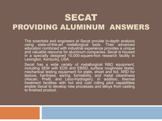 SECAT
PROVIDING ALUMINUM ANSWERS
The scientists and engineers at Secat provide in-depth analysis
using state-of-the-art metallurgical tools. Their advanced
education combined with industrial experience provides a unique
and valuable resource for aluminum companies. Secat is housed
in a specially designed 10,000-square-foot research facility in
Lexington, Kentucky, USA.
Secat has a wide variety of metallurgical R&D equipment,
including SEM with EDS and EBSD, surface roughness tester,
mechanical testing equipment for plate, sheet and foil, XRD for
texture, hardness, earing, formability, and metal cleanliness
(Alscan, Prefil, and Leco-Hydrogen). In addition, thermal
treatment facilities with hot and cold rolling pilot capabilities
enable Secat to develop new processes and alloys from casting
to finished product.
 
