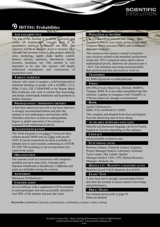 Scientific Evolution Sàrl – Quant. Learning & Performance Center for High-Potentials
info@scientific-evolution.com – www.scientific-evolution.com
- 9/48 -
IDTT01: Probabilities
AIM AND OBJECTIVE
The aim of this seminar is to define rigorously and
clearly all fundamentals concepts used in all
quantitative statistical techniques and tools. The
objective will be to open the doors to bachelor level
concepts and accurate trainee's data analysis skills in
sales, marketing, supply chain, quality control,
finance, surveys, measures, laboratories, human
resource, insurance, etc. This seminar is very
important to be sure that trainees will deeply
understand assumptions and construction of
quantitative tools.
TARGET AUDIENCE
Anyone who wants to acquire a solid background in
statistical thinking or people with a (E)MBA, CFA,
FRM, CAIA, CII, CAPM/PMP or 6 Master Black
Belt certificate who wish to refresh their knowledge
and deeply understands limitations and hypothesis in
further seminars.
PREREQUISITES / ADMISSION CRITERIA
A four hour admission test with a one hour interview
is strongly recommended before and after the
seminar to test mathematics and business skills.
Attendees must have at least an undergraduate
degree or global equivalent if the seminar is
requested with mathematical proofs.
SUGGESTED DURATION
The whole program is on 4 days (7 hours per day)
without proofs (WhP) and on 5 days with proofs
(WP). It can be customized on needs (available in
minutes next to each module conforming to AFNOR
NF X50 756) including or not an assessment test
(open book exam).
ORGANIZATION
The sessions occur in a classroom with computers
installed and up-to-date tools, a beamer and a
flipchart/whiteboard or blackboard. Cellphones and
mails are forbidden during the seminar.
ATTENDEES
Maximum 50/Minimum 1
CERTIFICATION
An e-Certificate with a supplement will be awarded
to each participant who has successfully attended at
least 80% of the seminar and pass the exam.
PEDAGOGICAL METHOD
You will learn from relevant case studies, open
sessions to discuss your issues, group or individual
computer based exercises, videos and simulations
and paper readings.
This instructor-led seminar is based on business
case exercises related to the attendees' professional
needs and ~95% is practical when asked without
mathematical proofs, otherwise the practical part is
~66%. The attendees may bring (recommended)
their professional data and issues to work on.
TRAINER(S)
1-2 BMD physicists or mathematicians
TOOLS
MS Office Excel, Open Calc, Minitab, MSBNX,
Tanagra, SPSS, R or any other spreadsheet/stat like
software. Laptops or computers with VirtualPC or
VMware player are strongly recommended.
BOOK
Applied Mathematics
ISBN: 978-2-8399-0932-7 (PDF)
This complete and detailed book frees participants
from the distracting task of note taking.
AVAILABLE SEMINAR LANGUAGES
Material and discussion language can be in French,
English or German depending on the audience.
CONTACT
info@scientific-evolution.com
FUNCTIONAL LEVEL
Business Analyst, Financial Analyst, Engineer,
Project Manager/Analyst, Laboratory Assistant,
Team Leader, Dpt. Leader, Quality
Manager/Analyst, CEO, CFO, Human Resource
Manager, Students, etc.
DIFFICULTY / BLOOM'S TAXONOMY LEVEL
Bachelor (Level 3/6)/Evaluations (Level 6/6)
EXAM / TEST
A four hour test is strongly recommended before
and after the seminar to assess trainee's knowledge
and performance.
PRICE / DATES
For estimate prices refer to page 45
Dates on demand
Keywords: probabilities, bayesian, permutations, combination, seminar, course, training
 