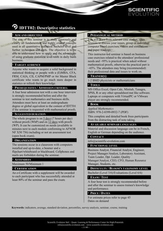 Scientific Evolution Sàrl – Quant. Learning & Performance Center for High-Potentials
info@scientific-evolution.com – www.scientific-evolution.com
- 11/48 -
IDTT02: Descriptive statistics
AIM AND OBJECTIVE
The aim of this seminar is to study rigorously and
clearly all fundamentals and highly critical concepts
used in all quantitative statistical bachelor level and
further techniques and tools. The objective is to be
able to understand how to apply and the advantages
of using graduate statistical level tools in daily basis
business.
TARGET AUDIENCE
Anyone who wants to acquire a solid background in
statistical thinking or people with a (E)MBA, CFA,
FRM, CAIA, CII, CAPM/PMP or 6 Master Black
certificate who wants to go much more deeper in
statistics or refresh their knowledge.
PREREQUISITES / ADMISSION CRITERIA
A four hour admission test with a one hour interview
is strongly recommended before and after the
seminar to test mathematics and business skills.
Attendees must have at least an undergraduate
degree or global equivalent to the content of IDTT01
if the seminar is requested with mathematical proofs.
SUGGESTED DURATION
The whole program is on 5 days (7 hours per day)
without proofs (WhP) and on 12 days with proofs
(WP). It can be customized on needs (available in
minutes next to each module conforming to AFNOR
NF X50 756) including or not an assessment test
(open book exam).
ORGANIZATION
The sessions occur in a classroom with computers
installed and up-to-date, a beamer and a
flipchart/whiteboard or blackboard. Cellphones and
mails are forbidden during the seminar.
ATTENDEES
Maximum 50/Minimum 1
CERTIFICATION
An e-Certificate with a supplement will be awarded
to each participant who has successfully attended at
least 80% of the seminar and pass the exam.
PEDAGOGICAL METHOD
You will learn from relevant case studies, open
sessions to discuss your issues, group or individual
computer based exercises, videos and simulations
and paper readings.
This instructor-led seminar is based on business
case exercises related to the attendees' professional
needs and ~95% is practical when asked without
mathematical proofs, otherwise the practical part is
~65%. The attendees may bring (recommended)
their professional data and issues to work on.
TRAINER(S)
1-2 BMD physicists or mathematicians
TOOLS
MS Office Excel, Open Calc, Minitab, Tanagra,
SPSS, R or any other spreadsheet/stat like software.
Laptops or computers with VirtualPC or VMware
player are strongly recommended.
BOOK
Applied Mathematics
ISBN: 978-2-8399-0932-7 (PDF)
This complete and detailed book frees participants
from the distracting task of note taking.
AVAILABLE SEMINAR LANGUAGES
Material and discussion language can be in French,
English or German depending on the audience.
CONTACT
info@scientific-evolution.com
FUNCTIONAL LEVEL
Business Analyst, Financial Analyst, Engineer,
Project Manager/Analyst, Laboratory Assistant,
Team Leader, Dpt. Leader, Quality
Manager/Analyst, CEO, CFO, Human Resource
Manager, Students, etc.
DIFFICULTY / BLOOM'S TAXONOMY LEVEL
Bachelor (Level 3/6)/Evaluations (Level 6/6)
EXAM / TEST
A four hour test is strongly recommended before
and after the seminar to assess trainee's knowledge
and performance.
PRICE / DATES
For estimate prices refer to page 45
Dates on demand
Keywords: indicators, average, standard deviation, percentiles, survey analysis, seminar, course, training
 