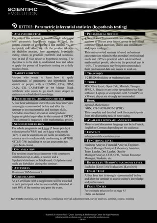 Scientific Evolution Sàrl – Quant. Learning & Performance Center for High-Potentials
info@scientific-evolution.com – www.scientific-evolution.com
- 14/48 -
IDTT03: Parametric inferential statistics (hypothesis testing)
AIM AND OBJECTIVE
The aim of this seminar is to understand: when and
how parametric hypothesis testing is used, the
general concept of comparing a test statistic vs. an
acceptable risk value, the role the p-value takes in
the decision process, how parametric hypothesis
testing relates to practical problems and solutions,
how  and  risks relate to hypothesis testing. The
objective is to be able to understand how and when
to apply the power of hypothesis testing on a daily
business basis.
TARGET AUDIENCE
Anyone who wants to learn how to apply
fundamentals of parametric test hypothesis from
scratch or people with a (E)MBA, CFA, FRM,
CAIA, CII, CAPM/PMP or 6 Master Black
certificate who wants to go much more deeper in
statistics or refresh their knowledge.
PREREQUISITES / ADMISSION CRITERIA
A four hour admission test with a one hour interview
is strongly recommended before and after the
seminar to test mathematics and business skills.
Attendees must have at least an undergraduate
degree or global equivalent to the content of IDTT02
if the seminar is requested with mathematical proofs.
SUGGESTED DURATION
The whole program is on 4 days (7 hours per day)
without proofs (WhP) and on 9 days with proofs
(WP). It can be customized on needs (available in
minutes next to each module conforming to AFNOR
NF X50 756) including or not an assessment test
(open book exam).
ORGANIZATION
The sessions occur in a classroom with computers
installed and up-to-date, a beamer and a
flipchart/whiteboard or blackboard. Cellphones and
mails are forbidden during the seminar.
ATTENDEES
Maximum 50/Minimum 1
CERTIFICATION
An e-Certificate with a supplement will be awarded
to each participant who has successfully attended at
least 80% of the seminar and pass the exam.
PEDAGOGICAL METHOD
You will learn from relevant case studies, open
sessions to discuss your issues, group or individual
computer based exercises, videos and simulations
and paper readings.
This instructor-led seminar is based on business
case exercises related to the attendees' professional
needs and ~95% is practical when asked without
mathematical proofs, otherwise the practical part is
~50%. The attendees may bring (recommended)
their professional data and issues to work on.
TRAINER(S)
1-2 BMD physicists or mathematicians
TOOLS
MS Office Excel, Open Calc, Minitab, Tanagra,
SPSS, R, Oracle or any other spreadsheet/stat like
software. Laptops or computers with VirtualPC or
VMware player are strongly recommended.
BOOK
Applied Mathematics
ISBN: 978-2-8399-0932-7 (PDF)
This complete and detailed book frees participants
from the distracting task of note taking.
AVAILABLE SEMINAR LANGUAGES
Material and discussion language can be in French,
English or German depending on the audience.
CONTACT
info@scientific-evolution.com
FUNCTIONAL LEVEL
Business Analyst, Financial Analyst, Engineer,
Project Manager/Analyst, Laboratory Assistant,
Team Leader, Dpt. Leader, Quality
Manager/Analyst, CEO, CFO, Human Resource
Manager, Students, etc.
DIFFICULTY / BLOOM'S TAXONOMY LEVEL
Bachelor (Level 3/6)/Evaluations (Level 6/6)
EXAM / TEST
A four hour test is strongly recommended before
and after the seminar to assess trainee's knowledge
and performance.
PRICE / DATES
For estimate prices refer to page 45
Dates on demand
Keywords: statistics, test hypothesis, confidence interval, adjustment test, survey analysis, seminar, course, training
 