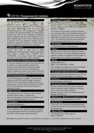 Scientific Evolution Sàrl – Quant. Learning & Performance Center for High-Potentials
info@scientific-evolution.com – www.scientific-evolution.com
- 17/48 -
IDTT04: Non-parametric statistics
AIM AND OBJECTIVE
The aim of this seminar is to understand non-
parametric statistics where no assumption is made
about the probability distribution of the population
under study. While most sample tests assume that
the parent population of the sample data is normally
distributed, the statistical methods of nonparametric
statistics are valid for any probability distribution
that the population may have. The objective is to be
able to understand how and when to apply the power
of bachelor level non parametric statistics and non
parametric hypothesis testing on a daily business
basis in comparison with parametric techniques.
TARGET AUDIENCE
Anyone who wants to learn how to apply
fundamentals of non parametric statistics hypothesis
from scratch or people with a (E)MBA, CFA,
CAPM/PMP or 6 Master Black Belt certificate
who wants to go much more deeper in statistics.
PREREQUISITES / ADMISSION CRITERIA
A four hour admission test with a one hour interview
is strongly recommended before and after the
seminar to test mathematics and business skills.
Attendees must have at least an undergraduate
degree or global equivalent to the content of IDTT03
if the seminar is requested with mathematical proofs.
SUGGESTED DURATION
The whole program is on 3 days (7 hours per day)
without proofs (WhP) and on 6 days with proofs
(WP). It can be customized on needs (available in
minutes next to each module conforming to AFNOR
NF X50 756) including or not an assessment test
(open book exam).
ORGANIZATION
The sessions occur in a classroom with computers
installed and up-to-date, a beamer and a
flipchart/whiteboard or blackboard. Cellphones and
mails are forbidden during the seminar.
ATTENDEES
Maximum 50/Minimum 1
CERTIFICATION
An e-Certificate with a supplement will be awarded
to each participant who has successfully attended at
least 80% of the seminar and pass the exam.
PEDAGOGICAL METHOD
You will learn from relevant case studies, open
sessions to discuss your issues, group or individual
computer based exercises, videos and simulations
and paper readings.
This instructor-led seminar is based on business
case exercises related to the attendees' professional
needs and ~95% is practical when asked without
mathematical proofs, otherwise the practical part is
~65%. The attendees may bring (recommended)
their professional data and issues to work on.
TRAINER(S)
1-2 BMD physicists or mathematicians
TOOLS
MS Office Excel, Open Calc, Minitab, Tanagra,
SPSS, R, Oracle or any other spreadsheet/stat like
software. Laptops or computers with VirtualPC or
VMware player are strongly recommended.
BOOK
Applied Mathematics
ISBN: 978-2-8399-0932-7 (PDF)
This complete and detailed book frees participants
from the distracting task of note taking.
AVAILABLE SEMINAR LANGUAGES
Material and discussion language can be in French,
English or German depending on the audience.
CONTACT
info@scientific-evolution.com
FUNCTIONAL LEVEL
Business Analyst, Financial Analyst, Engineer,
Project Manager/Analyst, Laboratory Assistant,
Team Leader, Dpt. Leader, Quality
Manager/Analyst, CEO, CFO, Human Resource
Manager, Students, etc.
DIFFICULTY / BLOOM'S TAXONOMY LEVEL
Master (Level 4/6)/Evaluations (Level 6/6)
EXAM / TEST
A four hour test is strongly recommended before
and after the seminar to assess trainee's knowledge
and performance.
PRICE / DATES
For estimate prices refer to page 45
Dates on demand
Keywords: non-parametric statistics, non-parametric test hypothesis, non-parametric adjustment test, survey analysis
 