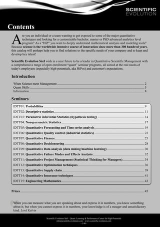 Scientific Evolution Sàrl – Quant. Learning & Performance Center for High-Potentials
info@scientific-evolution.com – www.scientific-evolution.com
- 1/48 -
Contents
re you an individual or a team wanting to get exposed to some of the major quantitative
techniques and looking for a customizable bachelor, master or PhD advanced analytics level
program? As a “HiP” you want to deeply understand mathematical analysis and modeling tools?
Because science is the worldwide intensive source of innovation since more than 300 hundred years,
this catalog will perhaps help you to find solutions to the specific needs of your company and to keep and
develop key talent!
Scientific Evolution Sàrl wish in a near future to be a leader in Quantitative Scientific Management with
a comprehensive range of open enrollment “quant” seminar programs, all aimed at the real needs of
today's employees (especially high-potentials, aka HiPos) and customer's expectations.
Introduction
When Science meet Management ............................................................................................................2
Quant Skills..............................................................................................................................................5
Information...............................................................................................................................................8
Seminars
IDTT01: Probabilities............................................................................................................................. 9
IDTT02: Descriptive statistics................................................................................................................11
IDTT03: Parametric inferential Statistics (hypothesis testing) ..........................................................14
IDTT04: Non-parametric Statistics.......................................................................................................17
IDTT05: Quantitative Forecasting and Time series analysis..............................................................19
IDTT06: Quantitative Quality control (industrial statistics)..............................................................22
IDTT07: Quantitative Finance...............................................................................................................25
IDTT08: Quantitative Decisioneering...................................................................................................28
IDTT09: Quantitative Data analysis (data mining/machine learning) ..............................................30
IDTT10: Quantitative Failure Modes and Effects Analysis................................................................ 32
IDTT11: Quantitative Project Management (Statistical Thinking for Managers)...........................34
IDTT12: Quantitative Optimization techniques ..................................................................................36
IDTT13: Quantitative Supply chain......................................................................................................39
IDTT14: Quantitative Insurance techniques........................................................................................41
IDTT15: Engineering Mathematics.......................................................................................................43
Prices..........................................................................................................................................................45
When you can measure what you are speaking about and express it in numbers, you know something
about it; but when you cannot express it in numbers, your knowledge is of a meager and unsatisfactory
kind. Lord Kelvin
A
 