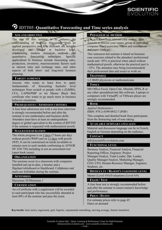Scientific Evolution Sàrl – Quant. Learning & Performance Center for High-Potentials
info@scientific-evolution.com – www.scientific-evolution.com
- 19/48 -
IDTT05: Quantitative Forecasting and Time series analysis
AIM AND OBJECTIVE
The aim of this seminar is to enhance the
understanding of business forecasting from an
applied perspective and how forecasts are actually
developed and utilized at bachelor level,
emphasizing modern statistical methods and
quantitative forecasting techniques. Specific
applications to business include forecasting sales,
production, inventory, macroeconomic factors such
as interest rates and exchange rates, and other
aspects of both short- and long-term business
planning.
TARGET AUDIENCE
Anyone who wants to learn how to apply
fundamentals of forecasting bachelor level
techniques from scratch or people with a (E)MBA,
CFA, CAPM/PMP or 6 Master Black Belt
certificate who wants to go much more in business
behavior simulation.
PREREQUISITES / ADMISSION CRITERIA
A four hour admission test with a one hour interview
is strongly recommended before and after the
seminar to test mathematics and business skills.
Attendees must have at least an undergraduate
degree or global equivalent to the content of IDTT03
if the seminar is requested with mathematical proofs.
SUGGESTED DURATION
The whole program is on 5 days (7 hours per day)
without proofs (WhP) and on 11 days with proofs
(WP). It can be customized on needs (available in
minutes next to each module conforming to AFNOR
NF X50 756) including or not an assessment test
(open book exam).
ORGANIZATION
The sessions occur in a classroom with computers
installed and up-to-date, a beamer and a
flipchart/whiteboard or blackboard. Cellphones and
mails are forbidden during the seminar.
ATTENDEES
Maximum 50/Minimum 1
CERTIFICATION
An e-Certificate with a supplement will be awarded
to each participant who has successfully attended at
least 80% of the seminar and pass the exam.
PEDAGOGICAL METHOD
You will learn from relevant case studies, open
sessions to discuss your issues, group or individual
computer based exercises, videos and simulations
and paper readings.
This instructor-led seminar is based on business
case exercises related to the attendees' professional
needs and ~95% is practical when asked without
mathematical proofs, otherwise the practical part is
~35%. The attendees may bring (recommended)
their professional data and issues to work on.
TRAINER(S)
1-2 BMD physicists or mathematicians
TOOLS
MS Office Excel, Open Calc, Minitab, SPSS, R or
any other spreadsheet/stat like software. Laptops or
computers with VirtualPC or VMware player are
strongly recommended.
BOOK
Applied Mathematics
ISBN: 978-2-8399-0932-7 (PDF)
This complete and detailed book frees participants
from the distracting task of note taking.
AVAILABLE SEMINAR LANGUAGES
Material and discussion language can be in French,
English or German depending on the audience.
CONTACT
info@scientific-evolution.com
FUNCTIONAL LEVEL
Business Analyst, Financial Analyst, Financial
Reporting Officer, Engineer, Project
Manager/Analyst, Team Leader, Dpt. Leader,
Quality Manager/Analyst, Marketing Manager,
CEO, CFO, Human Resource Manager, Engineer,
Students, etc.
DIFFICULTY / BLOOM'S TAXONOMY LEVEL
Master (Level 4/6)/Evaluations (Level 6/6)
EXAM / TEST
A four hour test is strongly recommended before
and after the seminar to assess trainee's knowledge
and performance.
PRICE / DATES
For estimate prices refer to page 45
Dates on demand
Keywords: time series, regression, gml, logistic, exponential smoothing, moving average, fourier transform
 